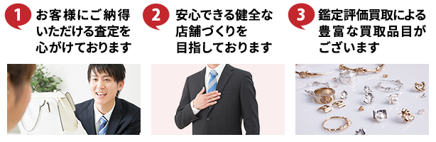 ①お客様にご納得いただける査定を心がけております ②安心できる健全な店舗づくりを目指しております ③鑑定評価買取による豊富な買取品目がございます